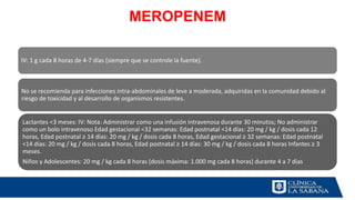 MEROPENEM
IV: 1 g cada 8 horas de 4-7 días (siempre que se controle la fuente).
No se recomienda para infecciones intra-abdominales de leve a moderada, adquiridas en la comunidad debido al
riesgo de toxicidad y al desarrollo de organismos resistentes.
Lactantes <3 meses: IV: Nota: Administrar como una infusión intravenosa durante 30 minutos; No administrar
como un bolo intravenoso Edad gestacional <32 semanas: Edad postnatal <14 días: 20 mg / kg / dosis cada 12
horas, Edad postnatal ≥ 14 días: 20 mg / kg / dosis cada 8 horas, Edad gestacional ≥ 32 semanas: Edad postnatal
<14 días: 20 mg / kg / dosis cada 8 horas, Edad postnatal ≥ 14 días: 30 mg / kg / dosis cada 8 horas Infantes ≥ 3
meses.
Niños y Adolescentes: 20 mg / kg cada 8 horas (dosis máxima: 1.000 mg cada 8 horas) durante 4 a 7 días
 