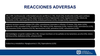 REACCIONES ADVERSAS
1% a 10%: Cardiovascular: enfermedad vascular periférica (> 1%), shock (1%), bradicardia (≤1%), paro cardiaco
(≤1%), insuficiencia cardíaca (≤1%), dolor torácico (≤1%) e hipertensión ≤1%), hipotensión (≤1%), infarto de
miocardio (≤1%), edema periférico (≤1%), embolia pulmonar (≤1%), síncope (≤1%), taquicardia
Sistema nervioso central: Cefalea (2% a 8%), convulsiones (neonatos e infantes <3 meses: 5%), dolor (≤5%),
agitación (≤1%), ansiedad (≤1%), escalofríos 1%), delirio (≤1%), depresión (≤1%), mareos (≤1%), somnolencia (≤1%),
alucinaciones (≤1%), insomnio (≤1) %), Nerviosismo (≤1%), parestesia (≤1%), convulsiones (≤1%)
Dermatológico: erupción cutánea (2% a 3%, incluye moniliasis en los pañales en los lactantes), prurito (1%), úlcera
dérmica (≤1%), diaforesis (≤1%), urticaria (≤1%)
Endocrino y metabólico: Hipoglucemia (> 1%), hipervolemia (≤1%)
 