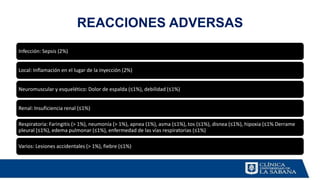 REACCIONES ADVERSAS
Infección: Sepsis (2%)
Local: Inflamación en el lugar de la inyección (2%)
Neuromuscular y esquelético: Dolor de espalda (≤1%), debilidad (≤1%)
Renal: Insuficiencia renal (≤1%)
Respiratoria: Faringitis (> 1%), neumonía (> 1%), apnea (1%), asma (≤1%), tos (≤1%), disnea (≤1%), hipoxia (≤1% Derrame
pleural (≤1%), edema pulmonar (≤1%), enfermedad de las vías respiratorias (≤1%)
Varios: Lesiones accidentales (> 1%), fiebre (≤1%)
 