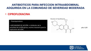 • CIPROFLOXACINA
ANTIBIOTICOS PARA INFECCION INTRAABDOMINAL
ADQUIRIDA EN LA COMUNIDAD DE SEVERIDAD MODERADA
- Fluoroquinolona
• MECANISMO DE ACCIÓN: • inhibición de la
actividad de la ADN girasa, enzima necesaria para la
replicación del ADN.
 