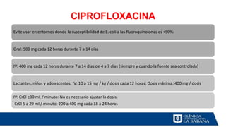 CIPROFLOXACINA
Evite usar en entornos donde la susceptibilidad de E. coli a las fluoroquinolonas es <90%:
Oral: 500 mg cada 12 horas durante 7 a 14 días
IV: 400 mg cada 12 horas durante 7 a 14 días de 4 a 7 días (siempre y cuando la fuente sea controlada)
Lactantes, niños y adolescentes: IV: 10 a 15 mg / kg / dosis cada 12 horas; Dosis máxima: 400 mg / dosis
IV: CrCl ≥30 mL / minuto: No es necesario ajustar la dosis.
CrCl 5 a 29 ml / minuto: 200 a 400 mg cada 18 a 24 horas
 
