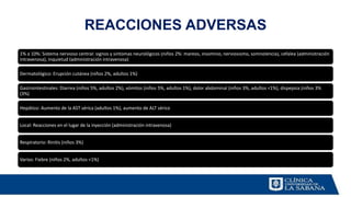 REACCIONES ADVERSAS
1% a 10%: Sistema nervioso central: signos y síntomas neurológicos (niños 2%: mareos, insomnio, nerviosismo, somnolencia), cefalea (administración
intravenosa), inquietud (administración intravenosa)
Dermatológico: Erupción cutánea (niños 2%, adultos 1%)
Gastrointestinales: Diarrea (niños 5%, adultos 2%), vómitos (niños 5%, adultos 1%), dolor abdominal (niños 3%, adultos <1%), dispepsia (niños 3%
(3%)
Hepático: Aumento de la AST sérica (adultos 1%), aumento de ALT sérico
Local: Reacciones en el lugar de la inyección (administración intravenosa)
Respiratorio: Rinitis (niños 3%)
Varios: Fiebre (niños 2%, adultos <1%)
 