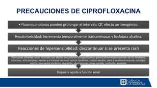 PRECAUCIONES DE CIPROFLOXACINA
Requiere ajuste a función renal
Reacciones adversas serias: Asociado con efectos secundarios discapacitantes y potencialmente permanentes de los tendones,
músculos, articulaciones, nervios y el sistema nervioso central: tendinitis, ruptura tendón, dolor y debilidad muscular, artralgia,
artritis, neuropatía periférica, depresión, alucinaciones, ideas suicidas, confusión, ansiedad.
Reacciones de hipersensibilidad: descontinuar si se presenta rash
Hepatotoxicidad: incrementa temporalmente transaminasas y fosfatasa alcalina.
• Fluoroquinolonas pueden prolongar el intervalo QT, efecto arritmogénico.
 