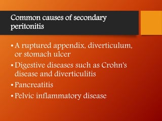 Common causes of secondary
peritonitis
•A ruptured appendix, diverticulum,
or stomach ulcer
•Digestive diseases such as Crohn's
disease and diverticulitis
•Pancreatitis
•Pelvic inflammatory disease
 