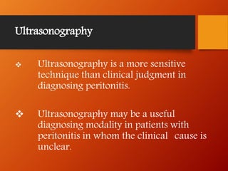 Ultrasonography
 Ultrasonography is a more sensitive
technique than clinical judgment in
diagnosing peritonitis.
 Ultrasonography may be a useful
diagnosing modality in patients with
peritonitis in whom the clinical cause is
unclear.
 