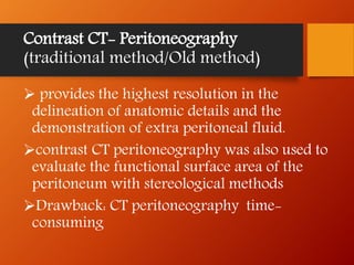 Contrast CT- Peritoneography
(traditional method/Old method)
 provides the highest resolution in the
delineation of anatomic details and the
demonstration of extra peritoneal fluid.
contrast CT peritoneography was also used to
evaluate the functional surface area of the
peritoneum with stereological methods
Drawback: CT peritoneography time-
consuming
 