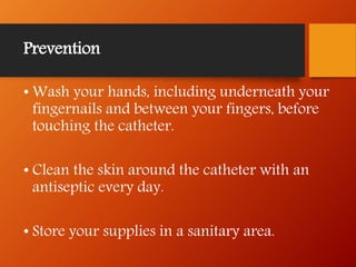 Prevention
• Wash your hands, including underneath your
fingernails and between your fingers, before
touching the catheter.
• Clean the skin around the catheter with an
antiseptic every day.
• Store your supplies in a sanitary area.
 