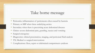 Take home message
• Peritonitis; inflammation of peritoneum often caused by bacteria
• Primary or SBP when there underlying ascites
• Secondary when there is preexisting acute abdominal diseases
• Clinics: severe abdominal pain, guarding, nausea and vomiting
• Surgical emergency
• Diagnostics: clinical presentation, imaging, and peritoneal fluid analysis
• TX; Medical vs surgical interventions
• Complications: Ileus, sepsis or abdominal compartment syndrom
 