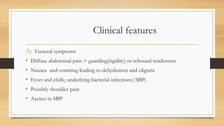 Clinical features
A) General symptoms
• Diffuse abdominal pain + guarding(rigidity) or rebound tenderness
• Nausea and vomiting leading to dehydration and oliguria
• Fever and chills; underlying bacterial infections( SBP)
• Possibly shoulder pain
• Ascites in SBP
 