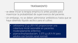 TRATAMIENTO
• se debe iniciar la terapia empírica lo antes posible para
maximizar la probabilidad de supervivencia del paciente.
• sin embargo, no se deben administrar antibióticos hasta que se
haya obtenido líquido ascítico para el cultivo.
• cefotaxima (2 g c/8 h IV) proporcionan una
cobertura inicial razonable en pacientes
moderadamente enfermos
• piperacilina/tazobactam, 3.375 g c/6 h IV para
adultos con función renal normal)
• ceftriaxona (2 g c/24 h IV)
 