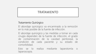 TRATAMIENTO
Tratamiento Quirúrgico
El abordaje quirúrgico va encaminado a la remoción
en lo más posible de la fuente de infección.
El abordaje quirúrgico y las medidas a tomar en cada
cirugía dependen de la fuente de infección, el grado
de contaminación de la cavidad peritoneal, la
condición de cada paciente y su estado de
comorbilidad.
Esto se lo realiza mediante laparotomía o
laparoscopia.
 