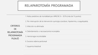 RELAPAROTOMÍA PROGRAMADA
CRITERIOS
DE
RELAPAROTOMÍA
PROGRAMADA
PUSAJÓ
1. Índice predictivo de mortalidad por APACHE II > 30 % (más de 15 puntos).
2. Por interrupción de la intervención quirúrgica (acidosis, hipotermia y coagulopatía).
3. Infección no eliminada
4. Debridamiento o necrosectomía incompleta
5. Hemorragia incontrolable
6. Excesivo edema peritoneal
7. Isquemia Intestinal
 