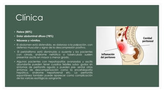 Clínica
• Fiebre (80%)
• Dolor abdominal difuso (78%)
• Náuseas y vómitos.
• El abdomen está distendido, es doloroso a la palpación, con
defensa muscular y signo de la descompresión positivo.
• El peristaltismo está disminuido o ausente y los pacientes
con cirrosis, síndrome nefrótico o tuberculosis suelen
presentar ascitis en mayor o menor grado.
• Algunos pacientes con hepatopatías avanzadas y ascitis
abundante pueden tener cuadros febriles suba- gudos sin
síntomas de peritonitis aguda o pueden pre- sentar otros
síntomas de descompensación como la encefalopatía
hepática, síndrome hepatorenal etc. La peritonitis
espontánea también puede aparecer como complicación
de las varices esofágicas sangrante
 