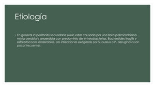 Etiología
• En general la peritonitis secundaria suele estar causada por una flora polimicrobiana
mixta aerobia y anaerobia con predominio de enterobacterias, Bacteroides fragilis y
estreptococos anaerobios. Las infecciones exógenas por S. aureus o P. aeruginosa son
poco frecuentes
 