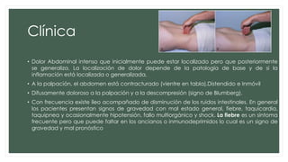 Clínica
• Dolor Abdominal intenso que inicialmente puede estar localizado pero que posteriormente
se generaliza. La localización de dolor depende de la patología de base y de si la
inflamación está localizada o generalizada.
• A la palpación, el abdomen está contracturado (vientre en tabla),Distendido e Inmóvil
• Difusamente doloroso a la palpación y a la descompresión (signo de Blumberg).
• Con frecuencia existe íleo acompañado de disminución de los ruidos intestinales. En general
los pacientes presentan signos de gravedad con mal estado general, fiebre, taquicardia,
taquipnea y ocasionalmente hipotensión, fallo multiorgánico y shock. La fiebre es un síntoma
frecuente pero que puede faltar en los ancianos o inmunodeprimidos lo cual es un signo de
gravedad y mal pronóstico
 