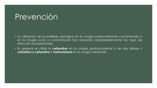 Prevención
• La utilización de la profilaxis quirúrgica en la cirugía potencialmente contaminada o
en la cirugía sucia o contaminada han reducido considerablemente las tasas de
infección postoperatoria.
• En general se utiliza la cefazolina en la cirugía gastroduodenal o de vías biliares y
cefoxitina o cefazolina + metronidazol en la cirugía colorectal.
 
