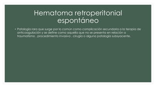Hematoma retroperitonial
espontáneo
• Patología rara que surge por lo común como complicación secundaria a la terapia de
anticoagulación y se define como aquella que no se presenta en relación a
traumatismo , procedimiento invasivo , cirugía o alguna patología subsyacente.
 