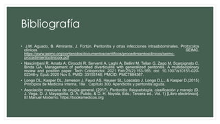 Bibliografía
• J.M. Aguado, B. Almirante, J. Fortún. Peritonitis y otras infecciones intraabdominales. Protocolos
clínicos SEIMC.
https://www.seimc.org/contenidos/documentoscientificos/procedimientosclinicos/seimc-
procedimientoclinicoix.pdf
• Nascimbeni R, Amato A, Cirocchi R, Serventi A, Laghi A, Bellini M, Tellan G, Zago M, Scarpignato C,
Binda GA. Management of perforated diverticulitis with generalized peritonitis. A multidisciplinary
review and position paper. Tech Coloproctol. 2021 Feb;25(2):153-165. doi: 10.1007/s10151-020-
02346-y. Epub 2020 Nov 5. PMID: 33155148; PMCID: PMC7884367.
• Longo DL, Kasper DL, Jameson J, Fauci AS, Hauser SL, Loscalzo J. Longo D.L., & Kasper D.(2015)
Principios de Medicina Interna, 19e . Capítulo 300. Apendicitis y peritonitis aguda.
• Asociación mexicana de cirugía general. (2017). Peritonitis: fisiopatología, clasificación y manejo (D.
J. Vega, D. J. Mayagoitia, D. A. Pulido, & D. H. Noyola, Eds.; Tercera ed., Vol. 1) [Libro electrónico].
El Manuel Moderno. https://booksmedicos.org
 