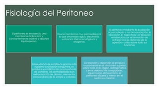 Fisiología del Peritoneo
El peritoneo es en esencia una
membrana dializadora y
constantemente secreta y absorbe
líquido seroso.
Es una membrana muy permeable por
la que atraviesan agua, electrolitos,
sustancias tóxicas endógenas y
exógenas.
El peritoneo mediante la exudación
acompañada o no de trasudación, la
absorción, la fagocitosis y el bloqueo
establecido por la formación de
adherencias se defiende de la
agresión y utiliza sobre todo sus
funciones.
La exudación se establece gracias a la
riquísima circulación sanguínea, se
produce vasodilatación acompañada
de aumento de permeabilidad con
extravasación de plasma, elementos
corpusculares de la sangre y coloides
La resorción y absorción se produce
mayormente en el abdomen superior
sobre todo en la región diafragmática
y en el delantal de los epiplones,
siguen luego el mesenterio, el
peritoneo visceral y menos en el
peritoneo parietal.
 