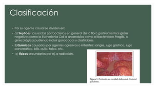 Clasificación
• Por su agente causal se dividen en:
• a) Sépticas: causadas por bacterias en general de la flora gastrointestinal gram
negativos como la Escherichia Coli o anaerobios como el Bacteroides Fragilis, o
ginecológica pudiendo incluir gonococos y clostridales.
• B)Químicas causadas por agentes agresivos o irritantes: sangre, jugo gástrico, jugo
pancreático, bilis, quilo, talco, etc.
• c) físicas secundarias por ej. a radiación.
 