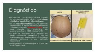 Diagnóstico
• En todos los casos el diagnóstico se basa en
la punción del líquido ascítico para estudio
citológico, bioquímico y microbiológico.
• En los pacientes cirróticos con una peritonitis
espontánea, el líquido ascítico suele ser un
trasudado con unas proteínas < 1g/dL y con
una citología con predominio de
polimorfonucleares (>250 células/mm3).
• Si hay un recuento muy elevado de
polimorfonucleares (>5000/mm3) y/o un
cultivo polimicrobiano se debe sospechar un
absceso peritoneal o una peritonitis
secundaria.
• El diagnóstico se confirma por el cultivo del
líquido peritoneal
 