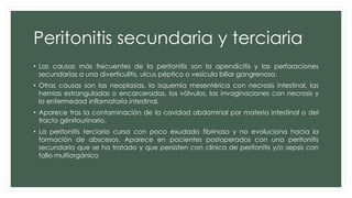 Peritonitis secundaria y terciaria
• Las causas más frecuentes de la peritonitis son la apendicitis y las perforaciones
secundarias a una diverticulitis, ulcus péptico o vesícula biliar gangrenosa.
• Otras causas son las neoplasias, la isquemia mesentérica con necrosis intestinal, las
hernias estranguladas o encarceradas, los vólvulos, las invaginaciones con necrosis y
la enfermedad inflamatoria intestinal.
• Aparece tras la contaminación de la cavidad abdominal por materia intestinal o del
tracto génitourinario.
• La peritonitis terciaria cursa con poco exudado fibrinoso y no evoluciona hacia la
formación de abscesos. Aparece en pacientes postoperados con una peritonitis
secundaria que se ha tratado y que persisten con clínica de peritonitis y/o sepsis con
fallo multiorgánico
 