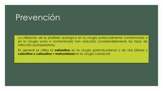 Prevención
• La utilización de la profilaxis quirúrgica en la cirugía potencialmente contaminada o
en la cirugía sucia o contaminada han reducido considerablemente las tasas de
infección postoperatoria.
• En general se utiliza la cefazolina en la cirugía gastroduodenal o de vías biliares y
cefoxitina o cefazolina + metronidazol en la cirugía colorectal.
 