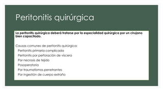 Peritonitis quirúrgica
La peritonitis quirúrgica deberá tratarse por la especialidad quirúrgica por un cirujano
bien capacitado.
Causas comunes de peritonitis quirúrgica:
• Peritonitis primaria complicada
• Peritonitis por perforación de víscera
• Por necrosis de tejido
• Posoperatoria
• Por traumatismos penetrantes
• Por ingestión de cuerpo extraño
 