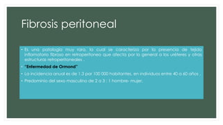 Fibrosis peritoneal
• Es una patología muy rara, la cual se caracteriza por la presencia de tejido
inflamatorio fibroso en retroperitoneo que afecta por lo general a los uréteres y otras
estructuras retroperitoneales .
• “Enfermedad de Ormond”
• La incidencia anual es de 1.3 por 100 000 habitantes, en individuos entre 40 a 60 años .
• Predominio del sexo masculino de 2 a 3 : 1 hombre- mujer.
 