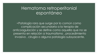 Hematoma retroperitonial
espontáneo
• Patología rara que surge por lo común como
complicación secundaria a la terapia de
anticoagulación y se define como aquella que no se
presenta en relación a traumatismo , procedimiento
invasivo , cirugía o alguna patología subsyacente.
 