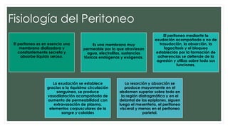 Fisiología del Peritoneo
El peritoneo es en esencia una
membrana dializadora y
constantemente secreta y
absorbe líquido seroso.
Es una membrana muy
permeable por la que atraviesan
agua, electrolitos, sustancias
tóxicas endógenas y exógenas.
El peritoneo mediante la
exudación acompañada o no de
trasudación, la absorción, la
fagocitosis y el bloqueo
establecido por la formación de
adherencias se defiende de la
agresión y utiliza sobre todo sus
funciones.
La exudación se establece
gracias a la riquísima circulación
sanguínea, se produce
vasodilatación acompañada de
aumento de permeabilidad con
extravasación de plasma,
elementos corpusculares de la
sangre y coloides
La resorción y absorción se
produce mayormente en el
abdomen superior sobre todo en
la región diafragmática y en el
delantal de los epiplones, siguen
luego el mesenterio, el peritoneo
visceral y menos en el peritoneo
parietal.
 