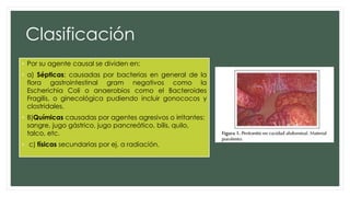 Clasificación
• Por su agente causal se dividen en:
• a) Sépticas: causadas por bacterias en general de la
flora gastrointestinal gram negativos como la
Escherichia Coli o anaerobios como el Bacteroides
Fragilis, o ginecológica pudiendo incluir gonococos y
clostridales.
• B)Químicas causadas por agentes agresivos o irritantes:
sangre, jugo gástrico, jugo pancreático, bilis, quilo,
talco, etc.
• c) físicas secundarias por ej. a radiación.
 