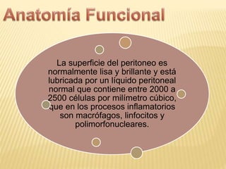 La superficie del peritoneo es
normalmente lisa y brillante y está
lubricada por un líquido peritoneal
normal que contiene entre 2000 a
2500 células por milímetro cúbico,
que en los procesos inflamatorios
son macrófagos, linfocitos y
polimorfonucleares.
 