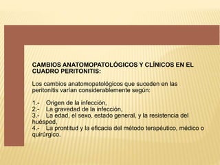 CAMBIOS ANATOMOPATOLÓGICOS Y CLÍNICOS EN EL
CUADRO PERITONITIS:
Los cambios anatomopatológicos que suceden en las
peritonitis varían considerablemente según:
1.- Origen de la infección,
2.- La gravedad de la infección,
3.- La edad, el sexo, estado general, y la resistencia del
huésped,
4.- La prontitud y la eficacia del método terapéutico, médico o
quirúrgico.
 