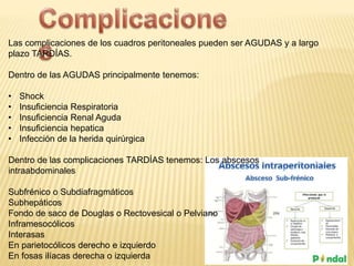 Las complicaciones de los cuadros peritoneales pueden ser AGUDAS y a largo
plazo TARDÍAS.
Dentro de las AGUDAS principalmente tenemos:
• Shock
• Insuficiencia Respiratoria
• Insuficiencia Renal Aguda
• Insuficiencia hepatica
• Infección de la herida quirúrgica
Dentro de las complicaciones TARDÍAS tenemos: Los abscesos
intraabdominales
Subfrénico o Subdiafragmáticos
Subhepáticos
Fondo de saco de Douglas o Rectovesical o Pelviano
Inframesocólicos
Interasas
En parietocólicos derecho e izquierdo
En fosas ilíacas derecha o izquierda
 