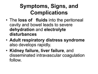 Symptoms, Signs, and
Complications
• The loss of fluids into the peritoneal
cavity and bowel leads to severe
dehydration and electrolyte
disturbances
• Adult respiratory distress syndrome
also develops rapidly.
• Kidney failure, liver failure, and
disseminated intravascular coagulation
follow.
 
