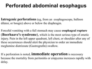 Iatrogenic perforations (eg, from an esophagoscope, balloon
dilator, or bougie) above or below the diaphragm.
Forceful vomiting with a full stomach may cause esophageal rupture
(Boerhaave's syndrome), which is the most serious type of emetic
injury. Pain in the left upper quadrant, left chest, or shoulder after any of
these occurrences should alert the physician to order an immediate
meglumine diatrizoate (Gastrografin) swallow.
If a perforation is noted, immediate operation is necessary
because the mortality from peritonitis or empyema increases rapidly with
delay.
Perforated abdominal esophagus
 