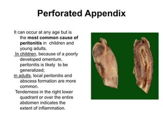 Perforated Appendix
It can occur at any age but is
the most common cause of
peritonitis in children and
young adults.
In children, because of a poorly
developed omentum,
peritonitis is likely to be
generalized;
in adults, local peritonitis and
abscess formation are more
common.
Tenderness in the right lower
quadrant or over the entire
abdomen indicates the
extent of inflammation.
 