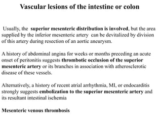 Vascular lesions of the intestine or colon
Usually, the superior mesenteric distribution is involved, but the area
supplied by the inferior mesenteric artery can be devitalized by division
of this artery during resection of an aortic aneurysm.
A history of abdominal angina for weeks or months preceding an acute
onset of peritonitis suggests thrombotic occlusion of the superior
mesenteric artery or its branches in association with atherosclerotic
disease of these vessels.
Alternatively, a history of recent atrial arrhythmia, MI, or endocarditis
strongly suggests embolization to the superior mesenteric artery and
its resultant intestinal ischemia
Mesenteric venous thrombosis
 