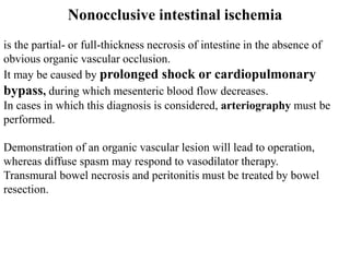 Nonocclusive intestinal ischemia
is the partial- or full-thickness necrosis of intestine in the absence of
obvious organic vascular occlusion.
It may be caused by prolonged shock or cardiopulmonary
bypass, during which mesenteric blood flow decreases.
In cases in which this diagnosis is considered, arteriography must be
performed.
Demonstration of an organic vascular lesion will lead to operation,
whereas diffuse spasm may respond to vasodilator therapy.
Transmural bowel necrosis and peritonitis must be treated by bowel
resection.
 