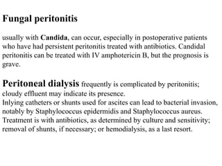 Fungal peritonitis
usually with Candida, can occur, especially in postoperative patients
who have had persistent peritonitis treated with antibiotics. Candidal
peritonitis can be treated with IV amphotericin B, but the prognosis is
grave.
Peritoneal dialysis frequently is complicated by peritonitis;
cloudy effluent may indicate its presence.
Inlying catheters or shunts used for ascites can lead to bacterial invasion,
notably by Staphylococcus epidermidis and Staphylococcus aureus.
Treatment is with antibiotics, as determined by culture and sensitivity;
removal of shunts, if necessary; or hemodialysis, as a last resort.
 