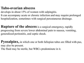 Tubo-ovarian abscess
develops in about 15% of women with salpingitis.
It can accompany acute or chronic infection and may require prolonged
hospitalization, sometimes with surgical percutaneous drainage.
Rupture of the abscess is a surgical emergency, rapidly
progressing from severe lower abdominal pain to nausea, vomiting,
generalized peritonitis, and septic shock.
Pyosalpinx, in which one or both fallopian tubes are filled with pus,
may also be present.
The fluid may be sterile, but WBCs predominate in it.
 