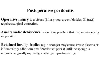 Postoperative peritonitis
Operative injury to a viscus (biliary tree, ureter, bladder, GI tract)
requires surgical correction.
Anastomotic dehiscence is a serious problem that also requires early
reoperation.
Retained foreign bodies (eg, a sponge) may cause severe abscess or
inflammatory adhesions and fibrosis that persist until the sponge is
removed surgically or, rarely, discharged spontaneously.
 