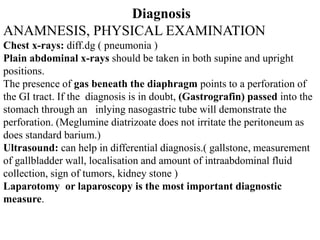 Diagnosis
ANAMNESIS, PHYSICAL EXAMINATION
Chest x-rays: diff.dg ( pneumonia )
Plain abdominal x-rays should be taken in both supine and upright
positions.
The presence of gas beneath the diaphragm points to a perforation of
the GI tract. If the diagnosis is in doubt, (Gastrografin) passed into the
stomach through an inlying nasogastric tube will demonstrate the
perforation. (Meglumine diatrizoate does not irritate the peritoneum as
does standard barium.)
Ultrasound: can help in differential diagnosis.( gallstone, measurement
of gallbladder wall, localisation and amount of intraabdominal fluid
collection, sign of tumors, kidney stone )
Laparotomy or laparoscopy is the most important diagnostic
measure.
 