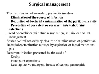 Surgical management
The management of secondary peritonitis involves :
Elimination of the source of infection
Reduction of bacterial contamination of the peritoneal cavity
Prevention of persistent or recurrent intra-abdominal
infections
Could be combined with fluid resuscitation, antibiotics and ICU
management
Source control achieved by closure or exteriorisation of perforation
Bacterial contamination reduced by aspiration of faecal matter and
pus
Recurrent infection prevented by the used of:
Drains
Planned re-operations
Leaving the wound open / in case of serious pancreatitis
 