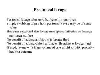Peritoneal lavage
Peritoneal lavage often used but benefit is unproven
Simple swabbing of pus from peritoneal cavity may be of same
value
Has been suggested that lavage may spread infection or damage
peritoneal surface
No benefit of adding antibiotics to lavage fluid
No benefit of adding Chlorhexidine or Betadine to lavage fluid
If used, lavage with large volume of crystalloid solution probably
has best outcome
 