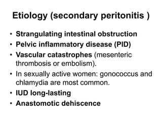 Etiology (secondary peritonitis )
• Strangulating intestinal obstruction
• Pelvic inflammatory disease (PID)
• Vascular catastrophes (mesenteric
thrombosis or embolism).
• In sexually active women: gonococcus and
chlamydia are most common.
• IUD long-lasting
• Anastomotic dehiscence
 