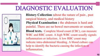 DIAGNOSTIC EVALUATION
History Collection :about the nature of pain , past
surgical history, and medical history
Physical Examination : the abdomen is hard and
painful. There are no bowel movements or sounds.
Blood tests. Complete blood count (CBC), can measure
WBC and RBC count. A high WBC count usually signals
inflammation or infection. A low RBC count may
indicate intra-abdominal bleeding. A blood culture can
help to identify the bacteria causing the infection or
inflammation.
10
 