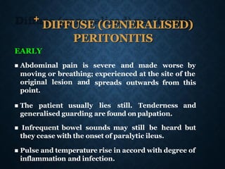 +
DIFFUSE (GENERALISED)
PERITONITIS
EARLY
◼ Abdominal pain is severe and made worse by
moving or breathing; experienced at the site of the
spreads outwards from this
original lesion and
point.
◼ The patient usually lies still. Tenderness and
generalised guarding are found on palpation.
◼ Infrequent bowel sounds may still be heard but
they cease with the onset of paralytic ileus.
◼ Pulse and temperature rise in accord with degree of
inflammation and infection.
 