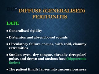+
DIFFUSE (GENERALISED)
PERITONITIS
LATE
◼ Generalised rigidity
◼ Distension and absent bowel sounds
◼ Circulatory failure ensues, with cold, clammy
extremities
◼ Sunken eyes, dry tongue, thready (irregular)
pulse, and drawn and anxious face (hippocratic
facies)
◼ The patient finally lapses into unconsciousness
 